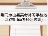荆门京山县高考补习学校地址(京山高考补习校址)