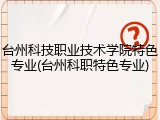 台州科技职业技术学院特色专业(台州科职特色专业)