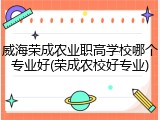 威海荣成农业职高学校哪个专业好(荣成农校好专业)