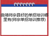曲靖师宗县好的单招培训哪里有(师宗单招培训推荐)