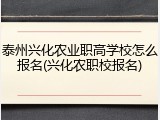 泰州兴化农业职高学校怎么报名(兴化农职校报名)
