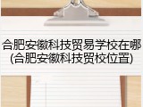合肥安徽科技贸易学校在哪(合肥安徽科技贸校位置)