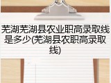 芜湖芜湖县农业职高录取线是多少(芜湖县农职高录取线)