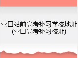 营口站前高考补习学校地址(营口高考补习校址)