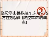 临汾浮山县数控车床培训地方在哪(浮山数控车床培训点)
