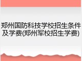 郑州国防科技学校招生条件及学费(郑州军校招生学费)