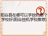 阳谷县在哪可以学挖机哪个学校好(阳谷挖机学校推荐)