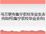 乌兰察布集宁农校毕业生去向如何(集宁农校毕业去向)