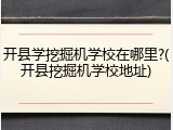 开县学挖掘机学校在哪里?(开县挖掘机学校地址)