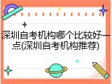 深圳自考机构哪个比较好一点(深圳自考机构推荐)