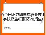 百色田阳县哪里有农业技术学校招生(田阳农校招生)