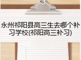 永州祁阳县高三生去哪个补习学校(祁阳高三补习)