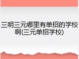 三明三元哪里有单招的学校啊(三元单招学校)