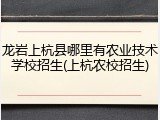 龙岩上杭县哪里有农业技术学校招生(上杭农校招生)