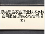恩施恩施农业职业技术学校官网报名(恩施农校官网报名)