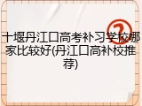 十堰丹江口高考补习学校哪家比较好(丹江口高补校推荐)