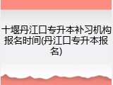 十堰丹江口专升本补习机构报名时间(丹江口专升本报名)