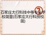 石家庄太行科技中等专业学校简章(石家庄太行科技校简)