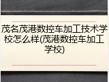 茂名茂港数控车加工技术学校怎么样(茂港数控车加工学校)