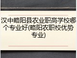 汉中略阳县农业职高学校哪个专业好(略阳农职校优势专业)