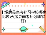 十堰房县高考补习学校哪家比较好(房县高考补习哪家好)