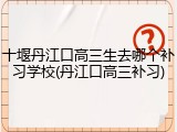 十堰丹江口高三生去哪个补习学校(丹江口高三补习)