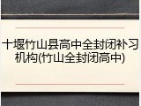 十堰竹山县高中全封闭补习机构(竹山全封闭高中)