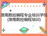 淮南数控编程专业培训学校(淮南数控编程培训)