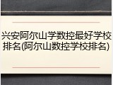 兴安阿尔山学数控最好学校排名(阿尔山数控学校排名)