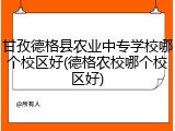 甘孜德格县农业中专学校哪个校区好(德格农校哪个校区好)