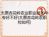 太原杏花岭农业职业技术中专好不好(太原杏花岭农职校如何)