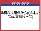 华夏科技是做什么的科技产品(华夏科技产品)