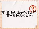 莆田科技职业学校怎么样(莆田科技职校如何)
