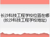 长沙科技工程学校位置在哪(长沙科技工程学校地址)