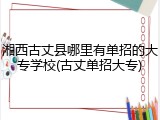 湘西古丈县哪里有单招的大专学校(古丈单招大专)