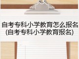 自考专科小学教育怎么报名(自考专科小学教育报名)