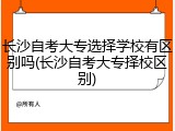 长沙自考大专选择学校有区别吗(长沙自考大专择校区别)