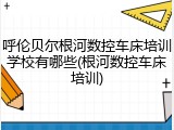 呼伦贝尔根河数控车床培训学校有哪些(根河数控车床培训)