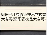 岳阳平江县农业技术学校是大专吗(岳阳农校是大专吗)