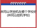 井冈山学挖机在哪个学校好(井冈山挖机学校)