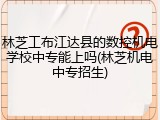 林芝工布江达县的数控机电学校中专能上吗(林芝机电中专招生)