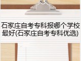 石家庄自考专科报哪个学校最好(石家庄自考专科优选)