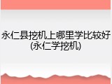 永仁县挖机上哪里学比较好(永仁学挖机)