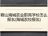 鞍山海城农业职高学校怎么报名(海城农校报名)