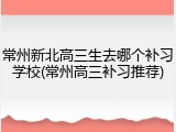 常州新北高三生去哪个补习学校(常州高三补习推荐)