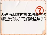 大理南涧数控机床培训学校哪里比较好(南涧数控培训)