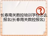 长春南关数控培训学校怎么报名(长春南关数控报名)