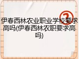 伊春西林农业职业学校要求高吗(伊春西林农职要求高吗)