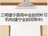 三明建宁县高中全封闭补习机构(建宁全封闭高中)