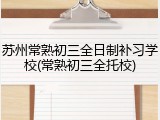 苏州常熟初三全日制补习学校(常熟初三全托校)
